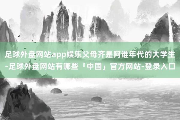 足球外盘网站app娱乐父母齐是阿谁年代的大学生-足球外盘网站有哪些「中国」官方网站-登录入口