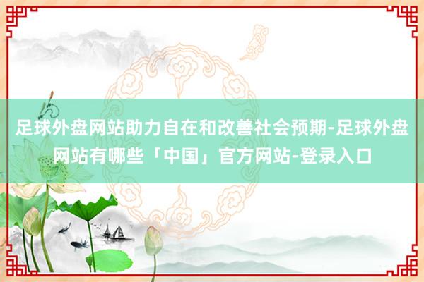 足球外盘网站助力自在和改善社会预期-足球外盘网站有哪些「中国」官方网站-登录入口