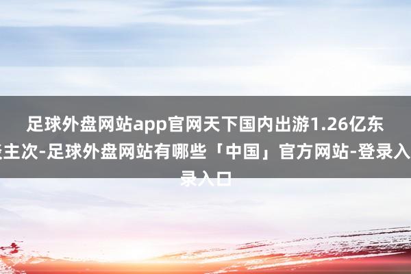 足球外盘网站app官网天下国内出游1.26亿东谈主次-足球外盘网站有哪些「中国」官方网站-登录入口