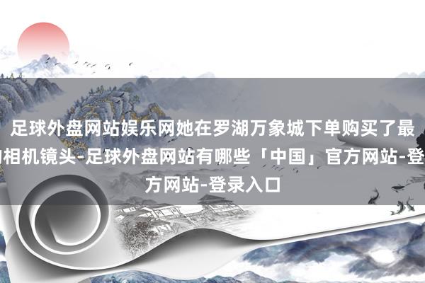 足球外盘网站娱乐网她在罗湖万象城下单购买了最新款的相机镜头-足球外盘网站有哪些「中国」官方网站-登录入口