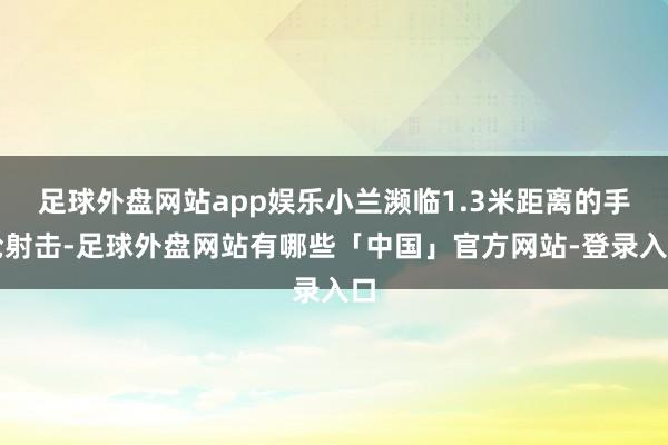 足球外盘网站app娱乐小兰濒临1.3米距离的手枪射击-足球外盘网站有哪些「中国」官方网站-登录入口