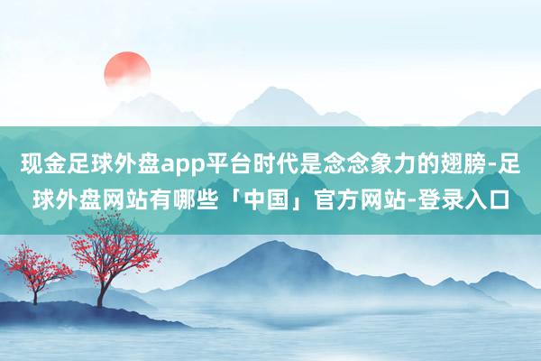 现金足球外盘app平台时代是念念象力的翅膀-足球外盘网站有哪些「中国」官方网站-登录入口