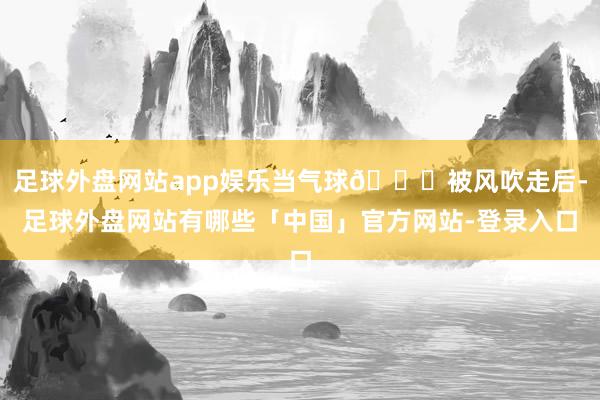 足球外盘网站app娱乐当气球🎈被风吹走后-足球外盘网站有哪些「中国」官方网站-登录入口