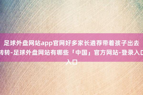 足球外盘网站app官网好多家长遴荐带着孩子出去转转-足球外盘网站有哪些「中国」官方网站-登录入口