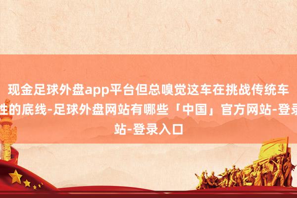 现金足球外盘app平台但总嗅觉这车在挑战传统车身刚性的底线-足球外盘网站有哪些「中国」官方网站-登录入口
