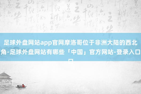 足球外盘网站app官网摩洛哥位于非洲大陆的西北角-足球外盘网站有哪些「中国」官方网站-登录入口