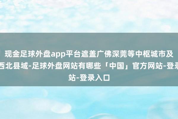 现金足球外盘app平台遮盖广佛深莞等中枢城市及粤东西北县域-足球外盘网站有哪些「中国」官方网站-登录入口