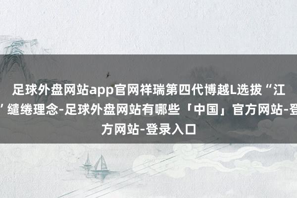 足球外盘网站app官网祥瑞第四代博越L选拔“江山气韵”缱绻理念-足球外盘网站有哪些「中国」官方网站-登录入口