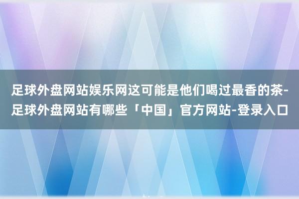 足球外盘网站娱乐网这可能是他们喝过最香的茶-足球外盘网站有哪些「中国」官方网站-登录入口