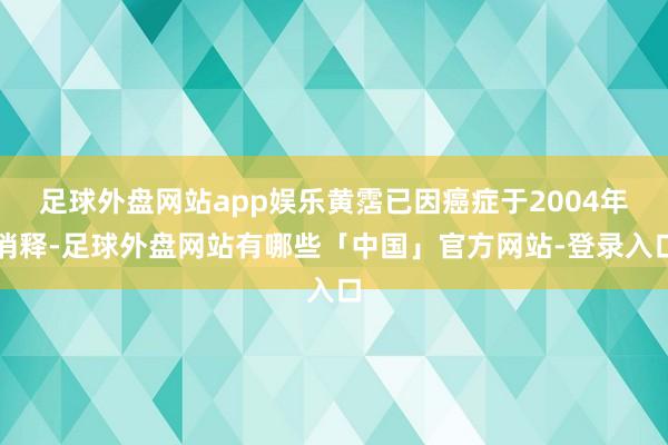 足球外盘网站app娱乐黄霑已因癌症于2004年消释-足球外盘网站有哪些「中国」官方网站-登录入口
