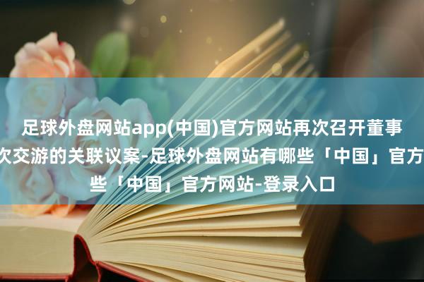 足球外盘网站app(中国)官方网站再次召开董事会会议审议本次交游的关联议案-足球外盘网站有哪些「中国」官方网站-登录入口