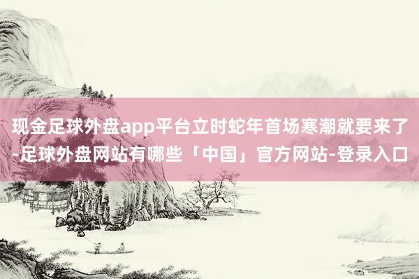现金足球外盘app平台立时蛇年首场寒潮就要来了-足球外盘网站有哪些「中国」官方网站-登录入口