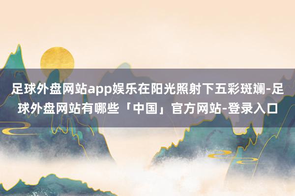 足球外盘网站app娱乐在阳光照射下五彩斑斓-足球外盘网站有哪些「中国」官方网站-登录入口