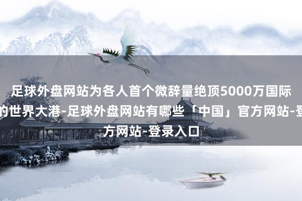 足球外盘网站为各人首个微辞量绝顶5000万国际圭臬箱的世界大港-足球外盘网站有哪些「中国」官方网站-登录入口