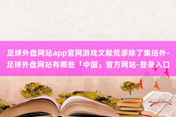 足球外盘网站app官网游戏文献荒谬除了集结外-足球外盘网站有哪些「中国」官方网站-登录入口