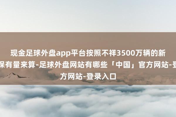 现金足球外盘app平台按照不祥3500万辆的新动力车保有量来算-足球外盘网站有哪些「中国」官方网站-登录入口
