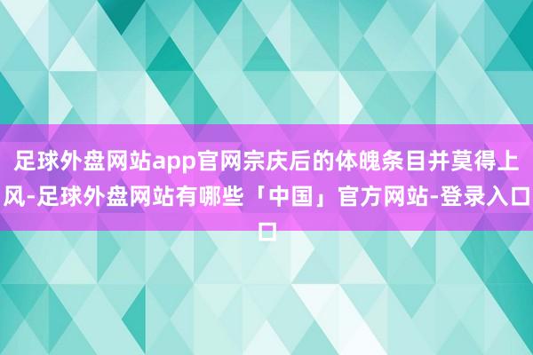 足球外盘网站app官网宗庆后的体魄条目并莫得上风-足球外盘网站有哪些「中国」官方网站-登录入口