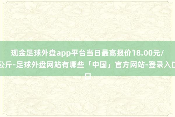 现金足球外盘app平台当日最高报价18.00元/公斤-足球外盘网站有哪些「中国」官方网站-登录入口
