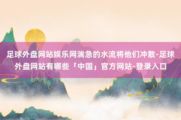 足球外盘网站娱乐网湍急的水流将他们冲散-足球外盘网站有哪些「中国」官方网站-登录入口