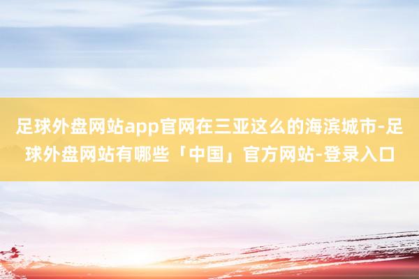 足球外盘网站app官网在三亚这么的海滨城市-足球外盘网站有哪些「中国」官方网站-登录入口