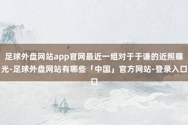 足球外盘网站app官网最近一组对于于谦的近照曝光-足球外盘网站有哪些「中国」官方网站-登录入口