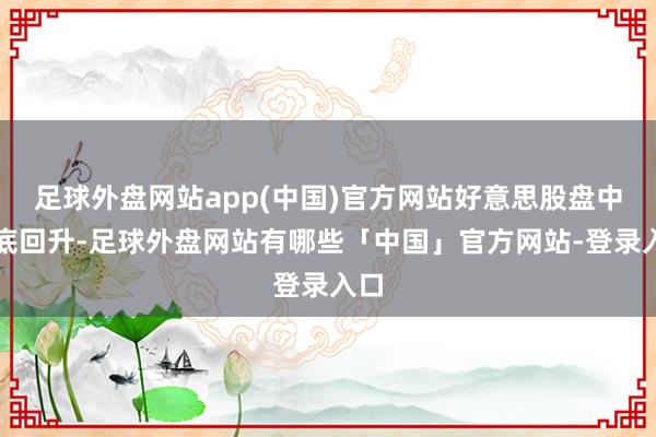 足球外盘网站app(中国)官方网站好意思股盘中探底回升-足球外盘网站有哪些「中国」官方网站-登录入口