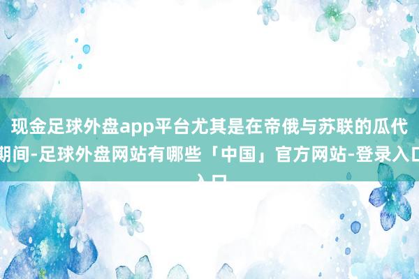 现金足球外盘app平台尤其是在帝俄与苏联的瓜代期间-足球外盘网站有哪些「中国」官方网站-登录入口