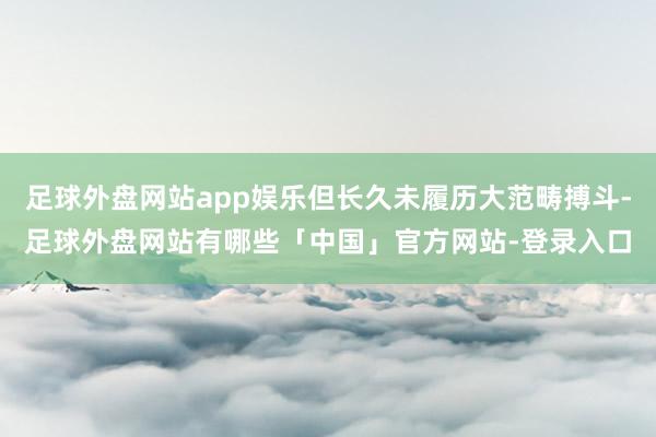 足球外盘网站app娱乐但长久未履历大范畴搏斗-足球外盘网站有哪些「中国」官方网站-登录入口