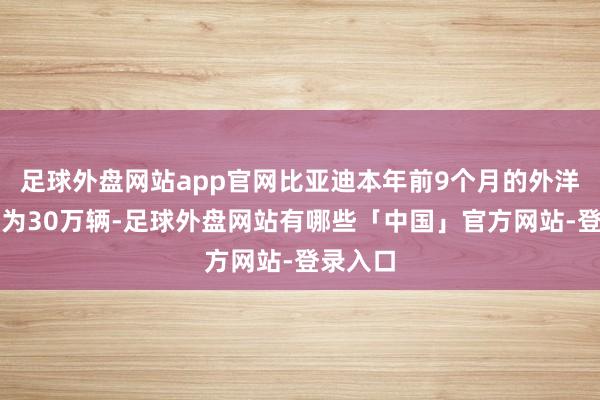 足球外盘网站app官网比亚迪本年前9个月的外洋销量约为30万辆-足球外盘网站有哪些「中国」官方网站-登录入口