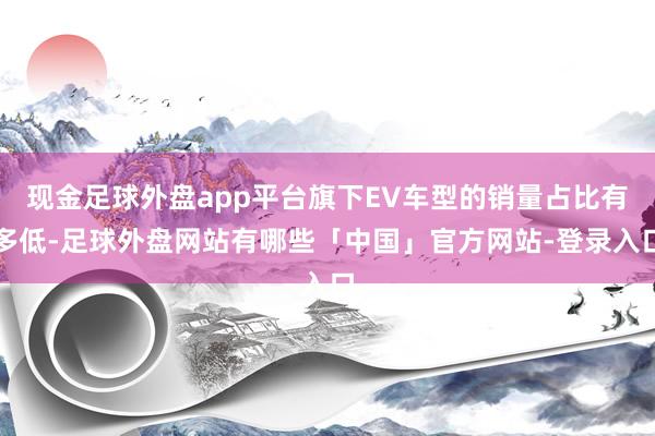 现金足球外盘app平台旗下EV车型的销量占比有多低-足球外盘网站有哪些「中国」官方网站-登录入口
