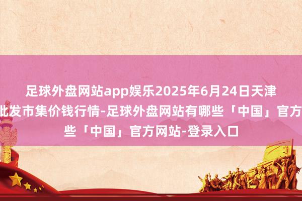足球外盘网站app娱乐2025年6月24日天津何庄子农家具批发市集价钱行情-足球外盘网站有哪些「中国」官方网站-登录入口