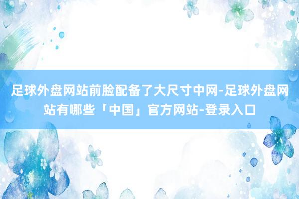 足球外盘网站前脸配备了大尺寸中网-足球外盘网站有哪些「中国」官方网站-登录入口