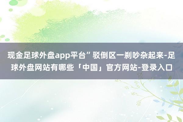 现金足球外盘app平台”驳倒区一刹吵杂起来-足球外盘网站有哪些「中国」官方网站-登录入口