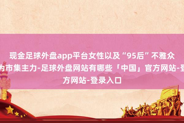 现金足球外盘app平台女性以及“95后”不雅众逐渐成为市集主力-足球外盘网站有哪些「中国」官方网站-登录入口