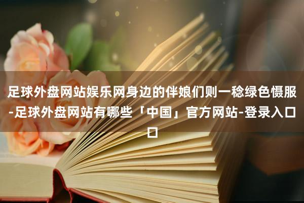 足球外盘网站娱乐网身边的伴娘们则一稔绿色慑服-足球外盘网站有哪些「中国」官方网站-登录入口