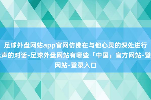 足球外盘网站app官网仿佛在与他心灵的深处进行一场无声的对话-足球外盘网站有哪些「中国」官方网站-登录入口
