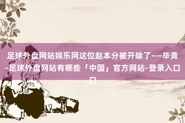 足球外盘网站娱乐网这位赵本分被开除了——毕竟-足球外盘网站有哪些「中国」官方网站-登录入口